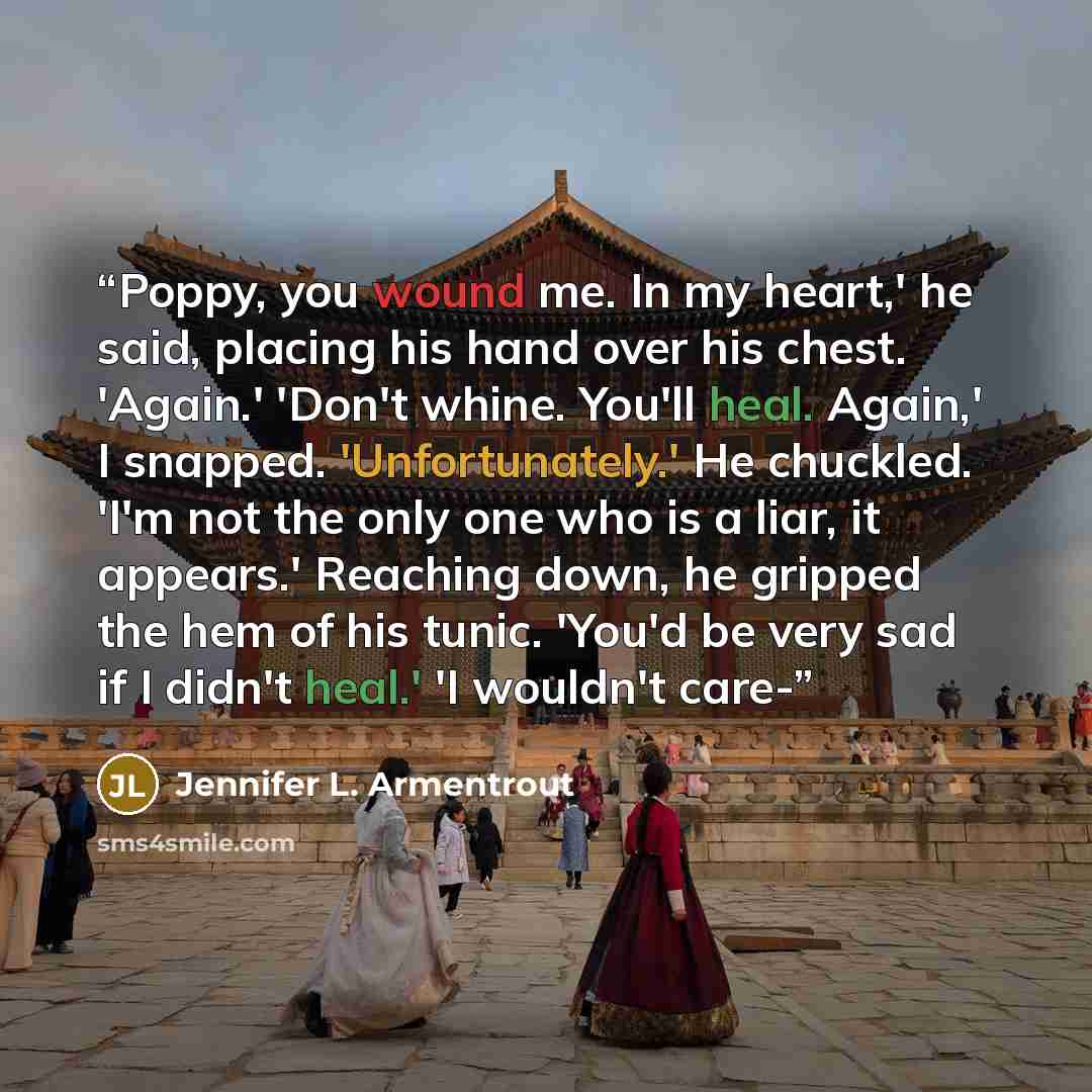 “Poppy, you wound me. In my heart,' he said, placing his hand over his chest. 'Again.' 'Don't whine. You'll heal. Again,' I snapped. 'Unfortunately.' He chuckled. 'I'm not the only one who is a liar, it appears.' Reaching down, he gripped the hem of his tunic. 'You'd be very sad if I didn't heal.'…” quote by Jennifer L. Armentrout
