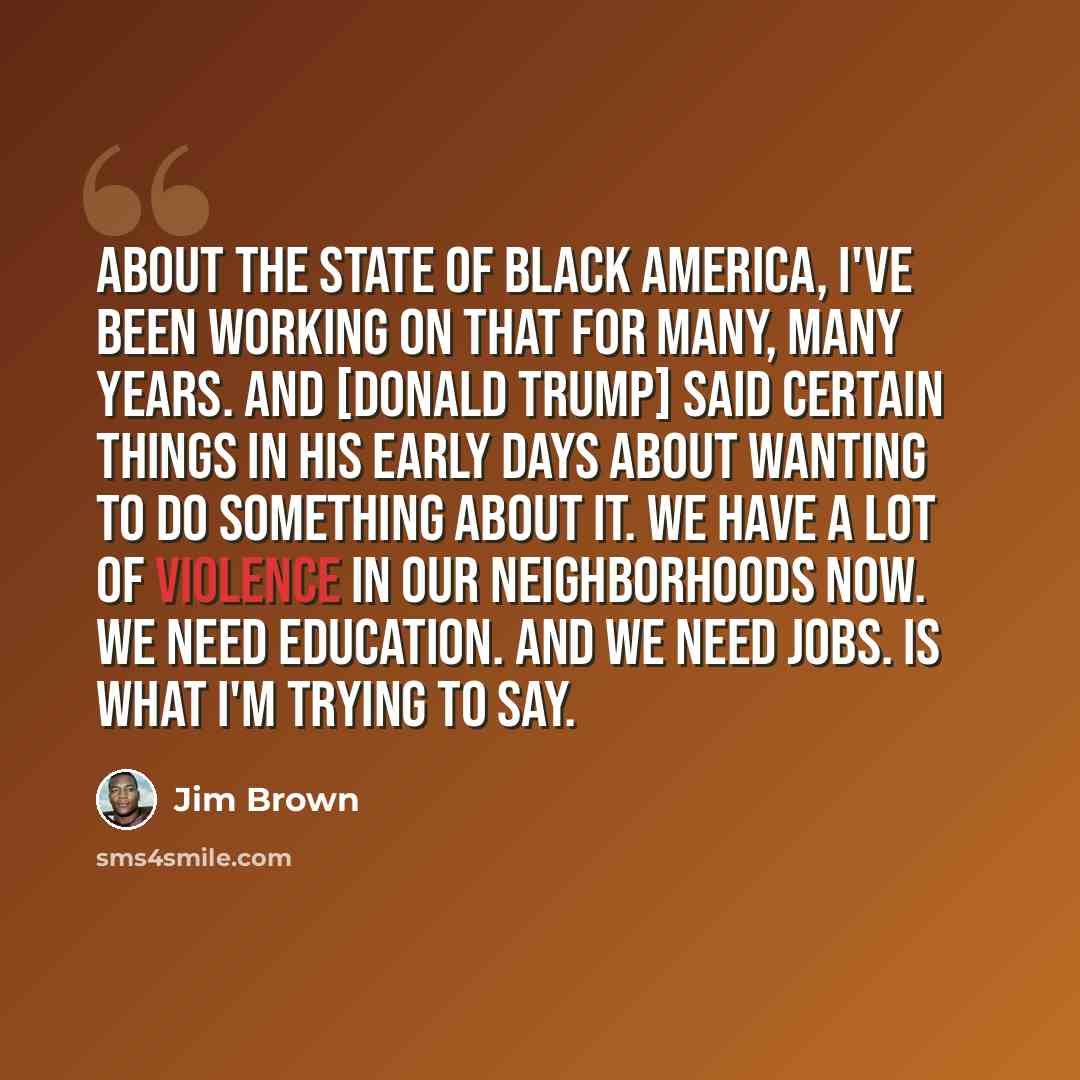 “About the state of black America, I've been working on that for many, many years. And [Donald Trump] said certain things in his early days about wanting to do something about it. We have a lot of violence in our neighborhoods now. We need education. And we need jobs. Is what I'm trying to say.” quote by Jim Brown