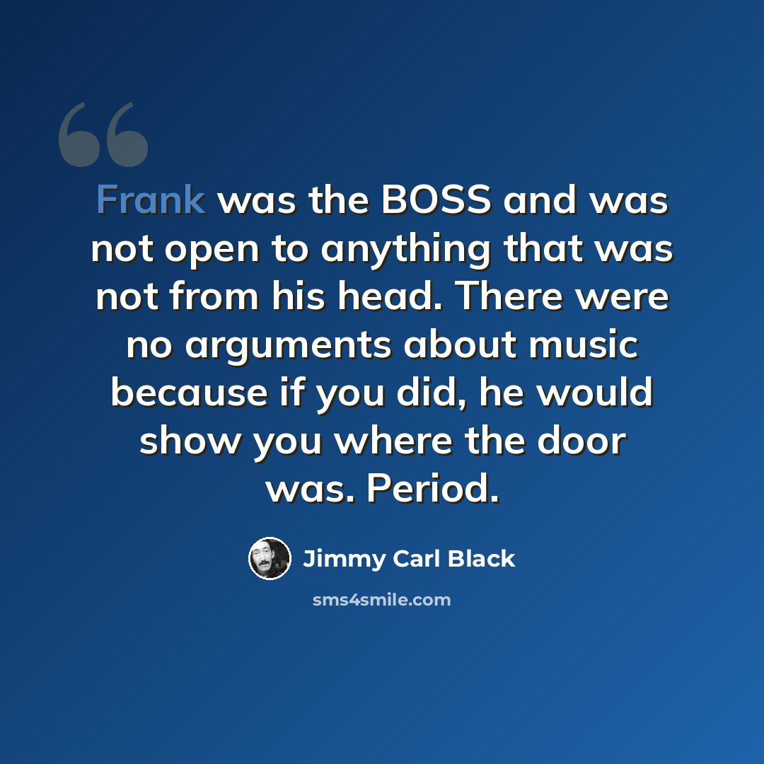 “Frank was the BOSS and was not open to anything that was not from his head. There were no arguments about music because if you did, he would show you where the door was. Period.” quote by Jimmy Carl Black