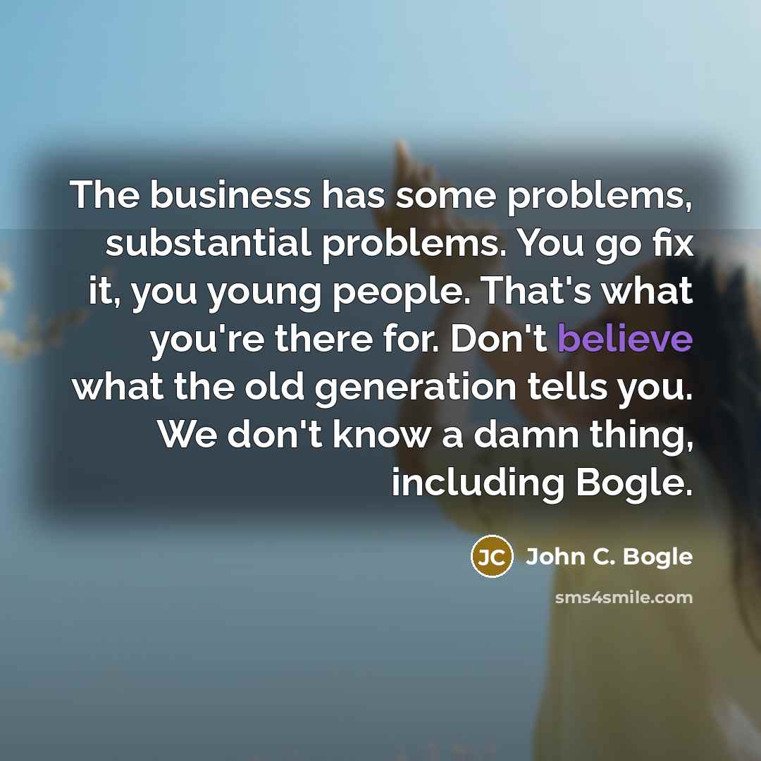 “The business has some problems, substantial problems. You go fix it, you young people. That's what you're there for. Don't believe what the old generation tells you. We don't know a damn thing, including Bogle.” quote by John C. Bogle
