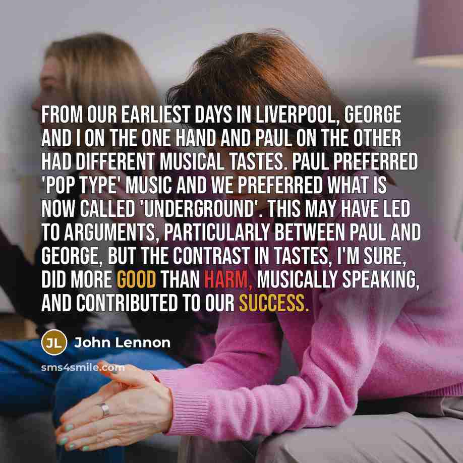 “From our earliest days in Liverpool, George and I on the one hand and Paul on the other had different musical tastes. Paul preferred 'pop type' music and we preferred what is now called 'underground'. This may have led to arguments, particularly between Paul and George, but the contrast in tastes…” quote by John Lennon