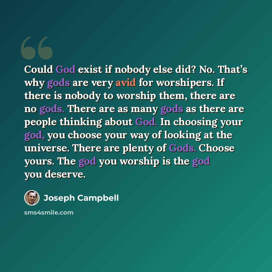 “Could God exist if nobody else did? No. That’s why gods are very avid for worshipers. If there is nobody to worship them, there are no gods. There are as many gods as there are people thinking about God. In choosing your god, you choose your way of looking at the universe. There are plenty of…” quote by Joseph Campbell