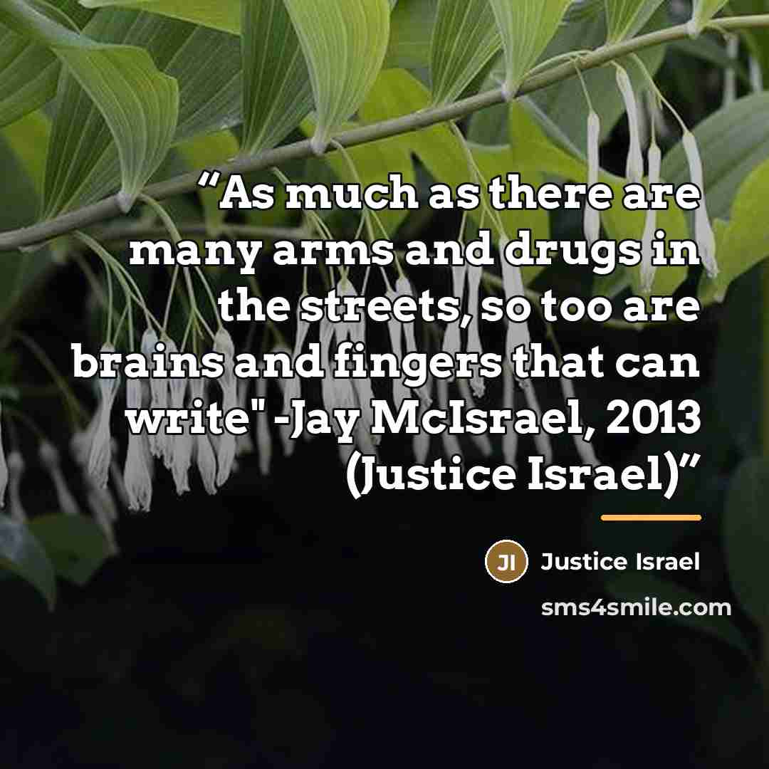 “As much as there are many arms and drugs in the streets, so too are brains and fingers that can write" -Jay McIsrael, 2013 (Justice Israel)” quote by Justice Israel