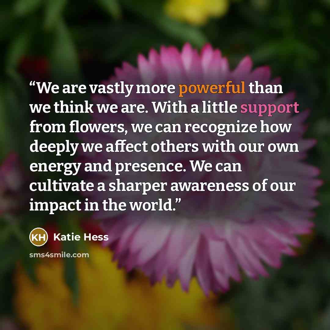 “We are vastly more powerful than we think we are. With a little support from flowers, we can recognize how deeply we affect others with our own energy and presence. We can cultivate a sharper awareness of our impact in the world.” quote by Katie Hess