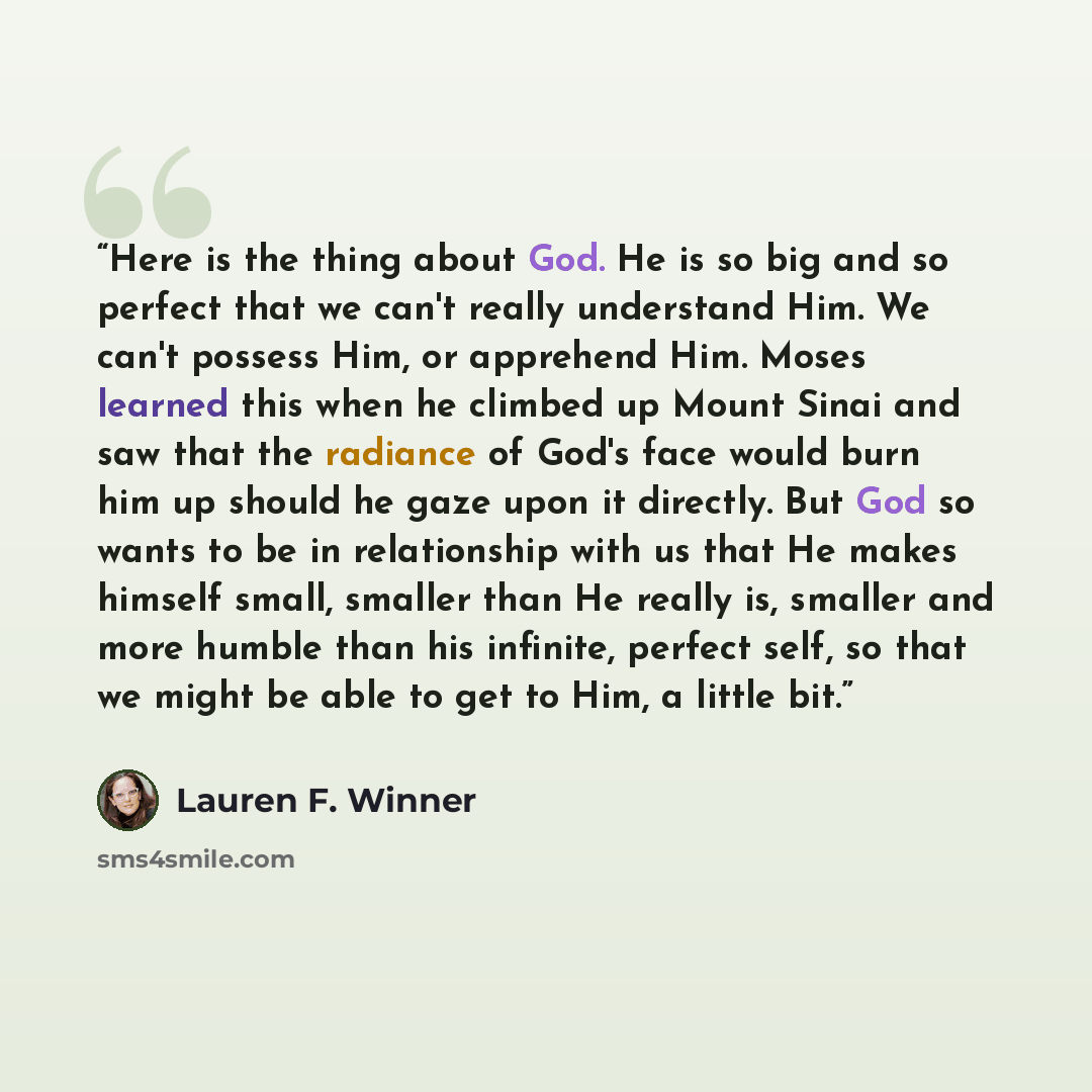 “Here is the thing about God. He is so big and so perfect that we can't really understand Him. We can't possess Him, or apprehend Him. Moses learned this when he climbed up Mount Sinai and saw that the radiance of God's face would burn him up should he gaze upon it directly. But God so wants to be…” quote by Lauren F. Winner