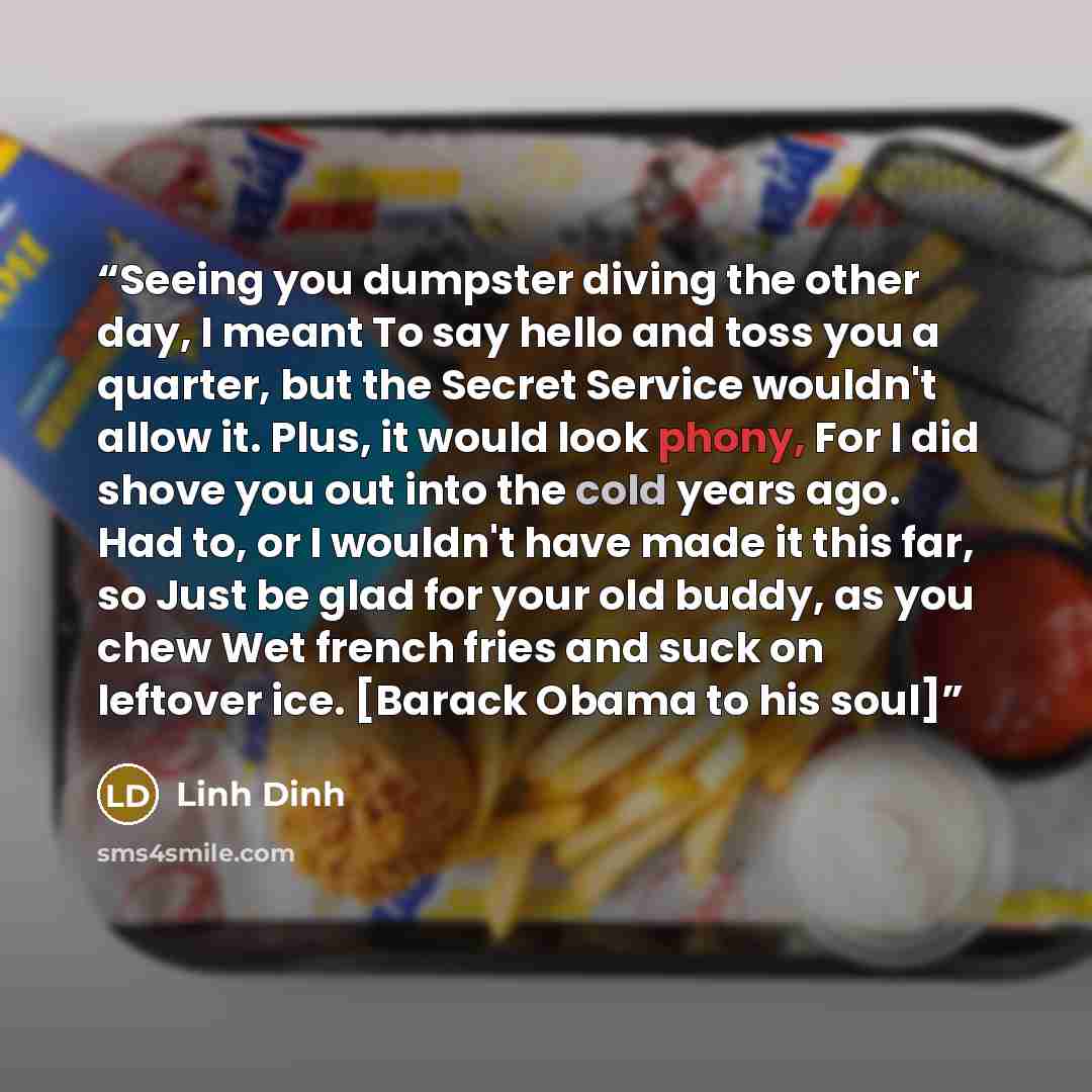 “Seeing you dumpster diving the other day, I meant To say hello and toss you a quarter, but the Secret Service wouldn't allow it. Plus, it would look phony, For I did shove you out into the cold years ago. Had to, or I wouldn't have made it this far, so Just be glad for your old buddy, as you chew…” quote by Linh Dinh