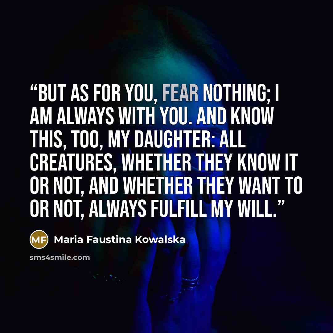 “But as for you, fear nothing; I am always with you. And know this, too, My daughter: all creatures, whether they know it or not, and whether they want to or not, always fulfill My will.” quote by Maria Faustina Kowalska