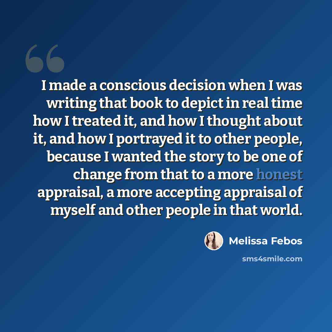 “I made a conscious decision when I was writing that book to depict in real time how I treated it, and how I thought about it, and how I portrayed it to other people, because I wanted the story to be one of change from that to a more honest appraisal, a more accepting appraisal of myself and other…” quote by Melissa Febos