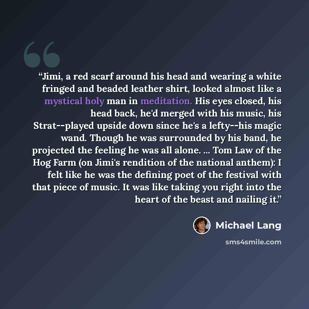 “Jimi, a red scarf around his head and wearing a white fringed and beaded leather shirt, looked almost like a mystical holy man in meditation. His eyes closed, his head back, he'd merged with his music, his Strat--played upside down since he's a lefty--his magic wand. Though he was surrounded by…” quote by Michael Lang