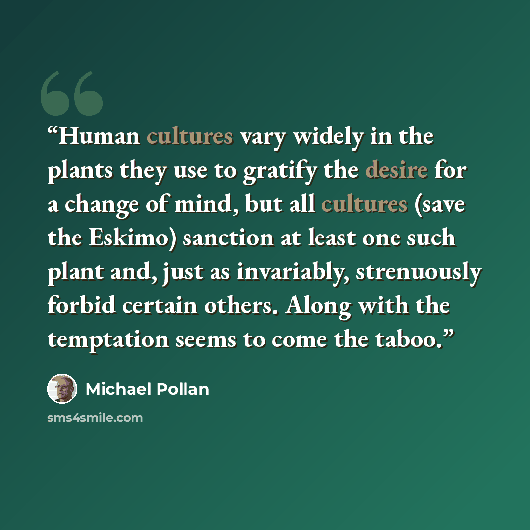“Human cultures vary widely in the plants they use to gratify the desire for a change of mind, but all cultures (save the Eskimo) sanction at least one such plant and, just as invariably, strenuously forbid certain others. Along with the temptation seems to come the taboo.” quote by Michael Pollan