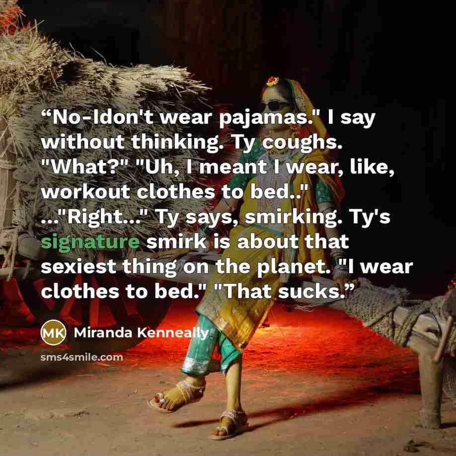 “No-Idon't wear pajamas." I say without thinking. Ty coughs. "What?" "Uh, I meant I wear, like, workout clothes to bed.." ..."Right..." Ty says, smirking. Ty's signature smirk is about that sexiest thing on the planet. "I wear clothes to bed." "That sucks.” quote by Miranda Kenneally