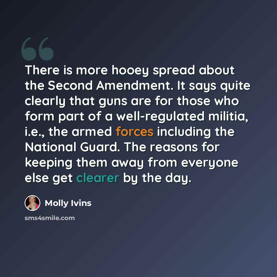 “There is more hooey spread about the Second Amendment. It says quite clearly that guns are for those who form part of a well-regulated militia, i.e., the armed forces including the National Guard. The reasons for keeping them away from everyone else get clearer by the day.” quote by Molly Ivins