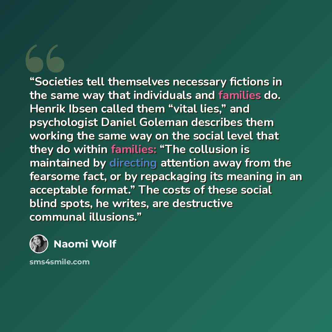 “Societies tell themselves necessary fictions in the same way that individuals and families do. Henrik Ibsen called them “vital lies,” and psychologist Daniel Goleman describes them working the same way on the social level that they do within families: “The collusion is maintained by directing…” quote by Naomi Wolf