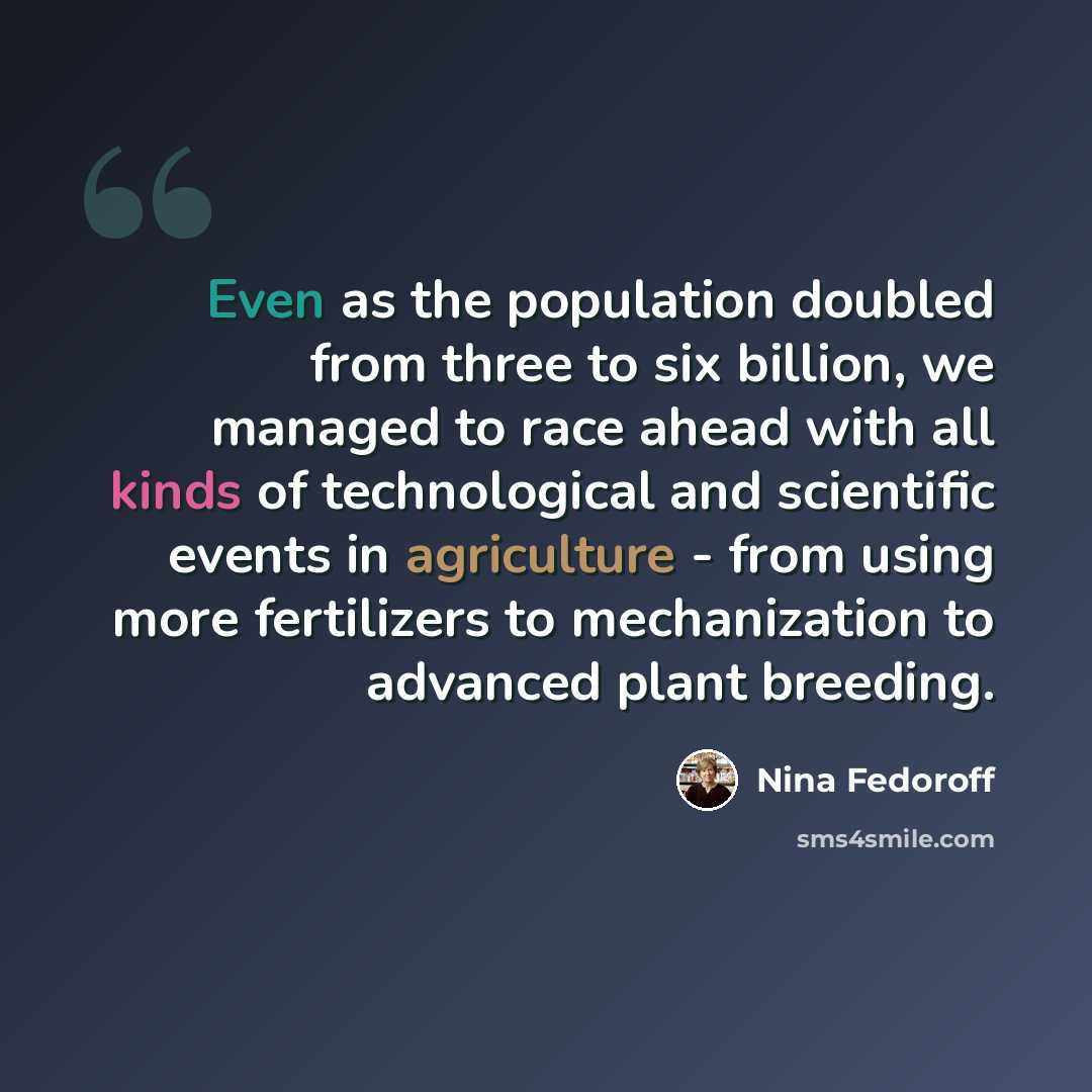 “Even as the population doubled from three to six billion, we managed to race ahead with all kinds of technological and scientific events in agriculture - from using more fertilizers to mechanization to advanced plant breeding.” quote by Nina Fedoroff