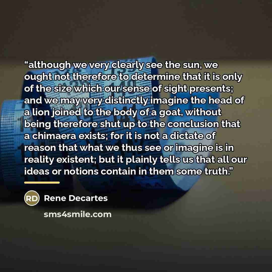 “although we very clearly see the sun, we ought not therefore to determine that it is only of the size which our sense of sight presents; and we may very distinctly imagine the head of a lion joined to the body of a goat, without being therefore shut up to the conclusion that a chimaera exists; for…” quote by Anonymous