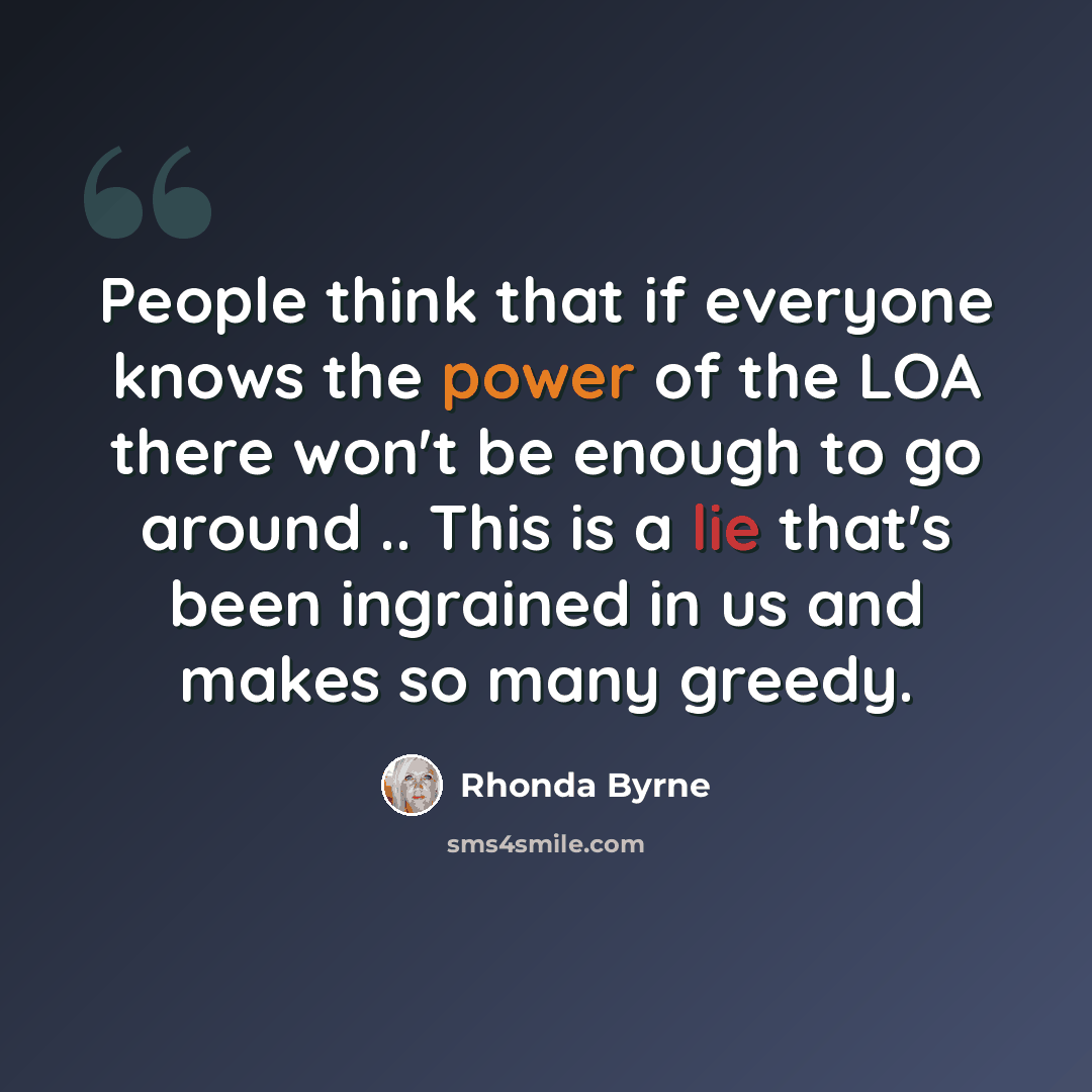 “People think that if everyone knows the power of the LOA there won't be enough to go around .. This is a lie that's been ingrained in us and makes so many greedy.” quote by Rhonda Byrne
