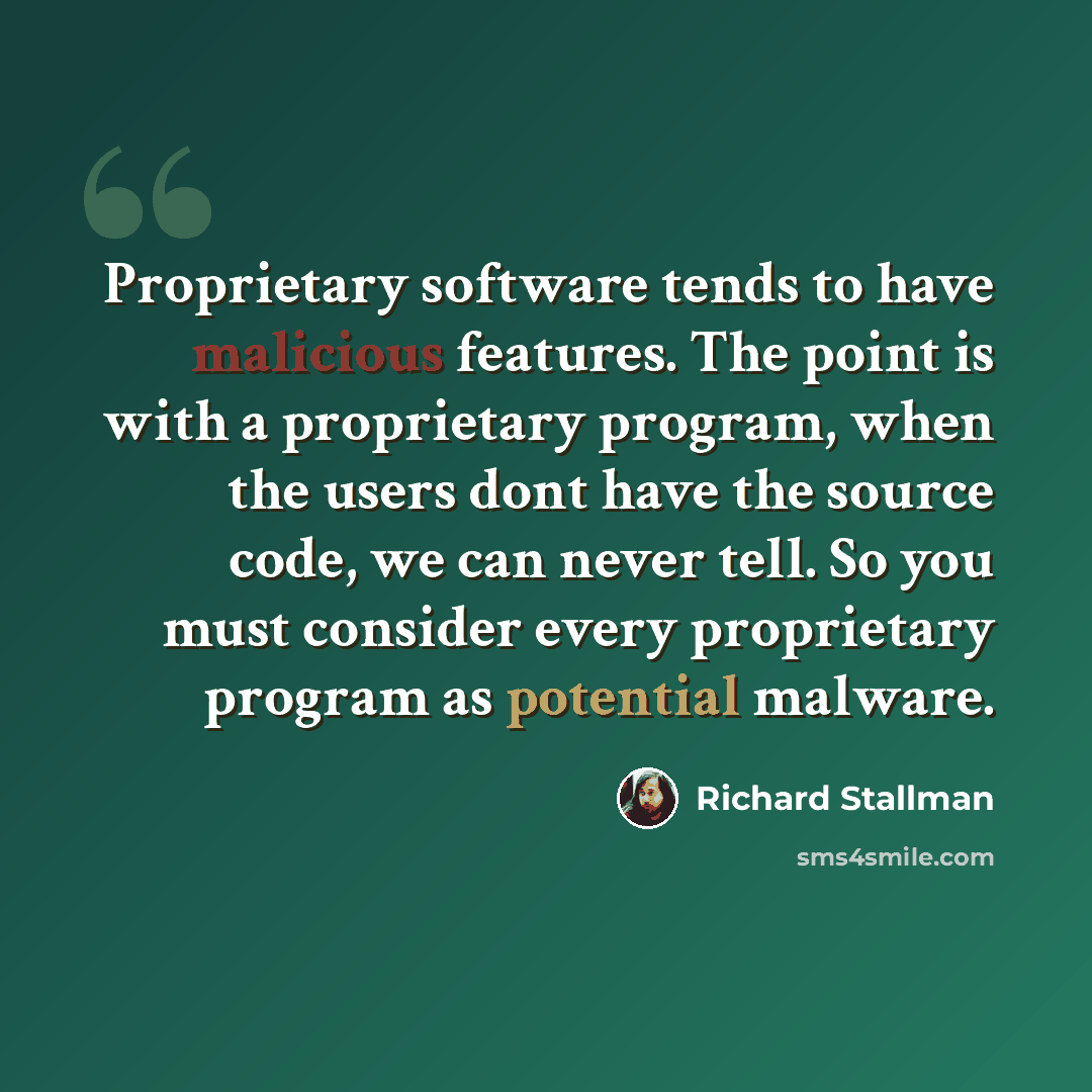 “Proprietary software tends to have malicious features. The point is with a proprietary program, when the users dont have the source code, we can never tell. So you must consider every proprietary program as potential malware.” quote by Richard Stallman