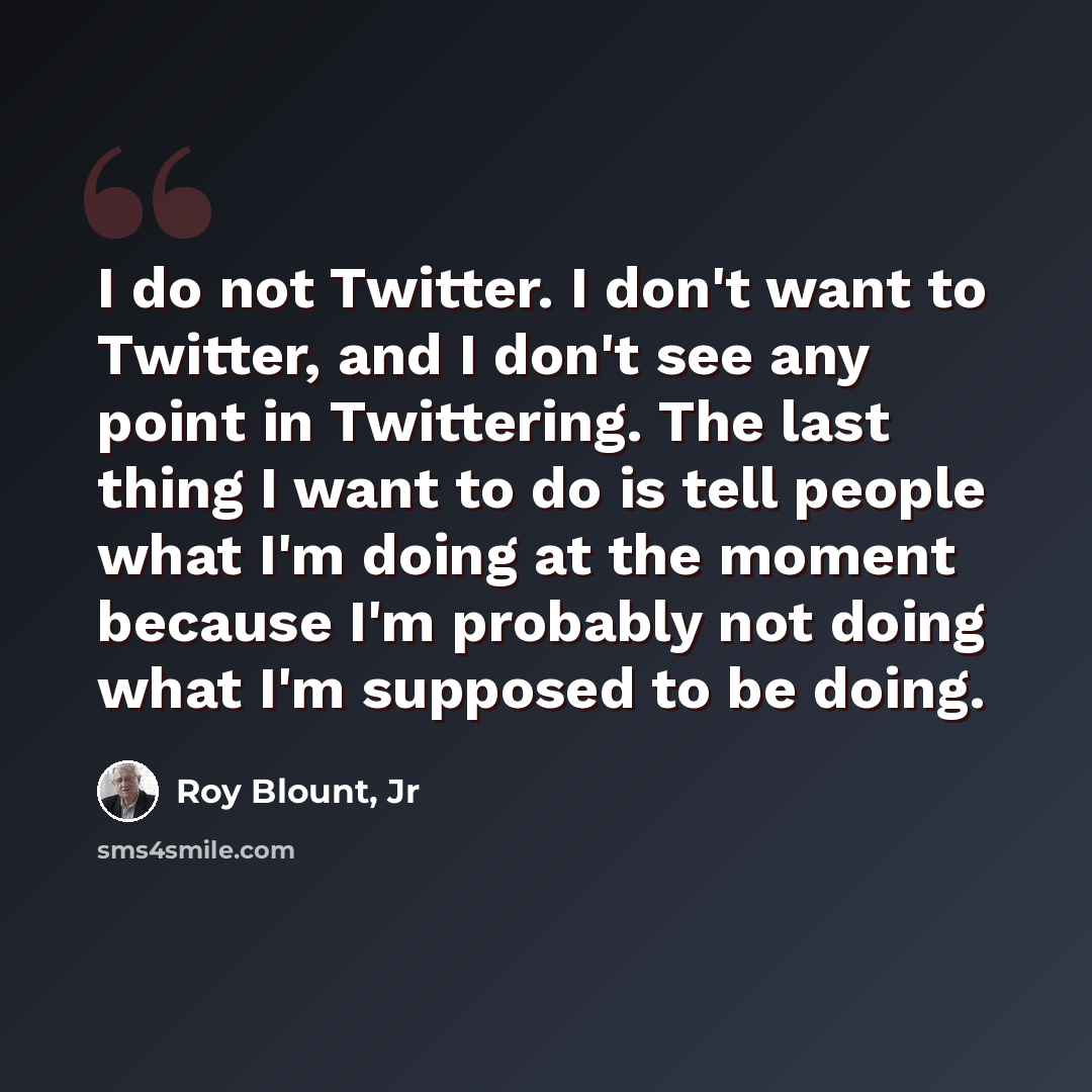 “I do not Twitter. I don't want to Twitter, and I don't see any point in Twittering. The last thing I want to do is tell people what I'm doing at the moment because I'm probably not doing what I'm supposed to be doing.” quote by Roy Blount, Jr