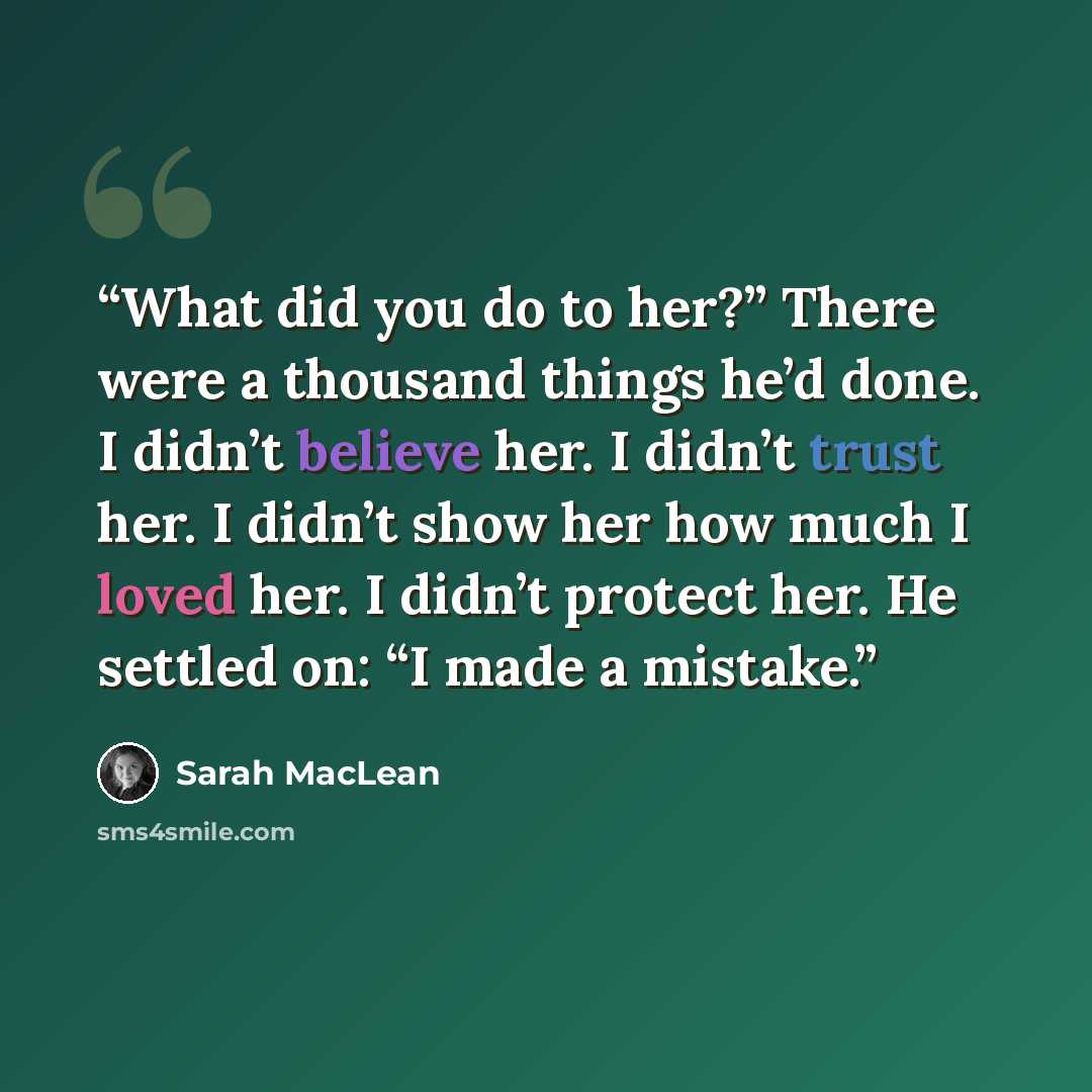 “What did you do to her?” There were a thousand things he’d done. I didn’t believe her. I didn’t trust her. I didn’t show her how much I loved her. I didn’t protect her. He settled on: “I made a mistake.” quote by Sarah MacLean
