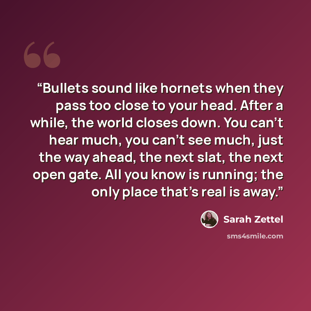 “Bullets sound like hornets when they pass too close to your head. After a while, the world closes down. You can't hear much, you can't see much, just the way ahead, the next slat, the next open gate. All you know is running; the only place that's real is away.” quote by Sarah Zettel