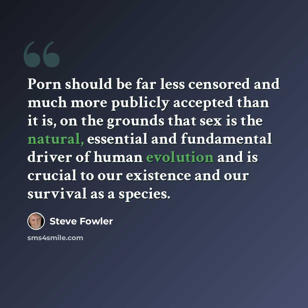 “Porn should be far less censored and much more publicly accepted than it is, on the grounds that sex is the natural, essential and fundamental driver of human evolution and is crucial to our existence and our survival as a species.” quote by Steve Fowler