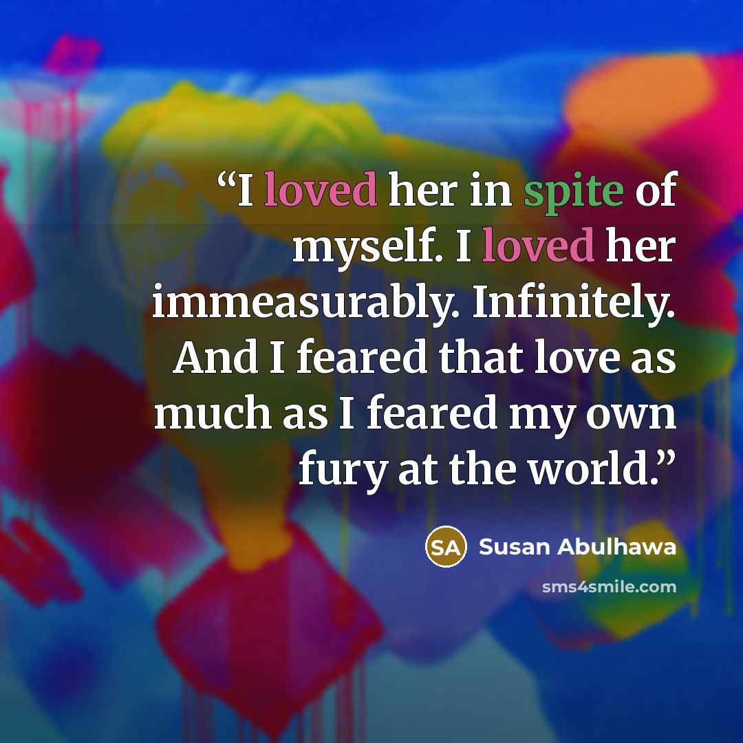 “I loved her in spite of myself. I loved her immeasurably. Infinitely. And I feared that love as much as I feared my own fury at the world.” quote by Susan Abulhawa