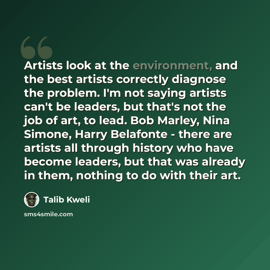 “Artists look at the environment, and the best artists correctly diagnose the problem. I'm not saying artists can't be leaders, but that's not the job of art, to lead. Bob Marley, Nina Simone, Harry Belafonte - there are artists all through history who have become leaders, but that was already in…” quote by Talib Kweli