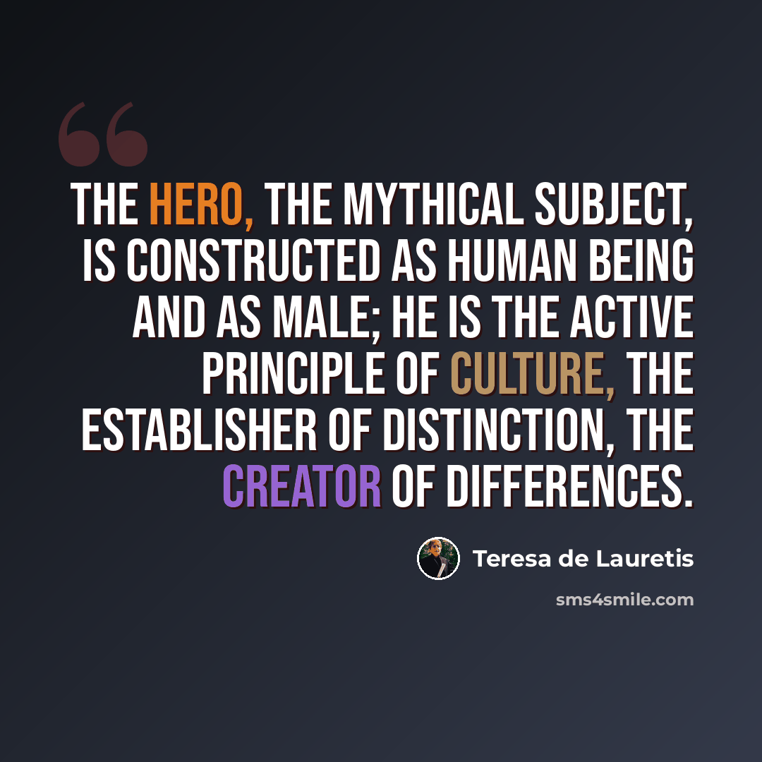 “The hero, the mythical subject, is constructed as human being and as male; he is the active principle of culture, the establisher of distinction, the creator of differences.” quote by Teresa de Lauretis