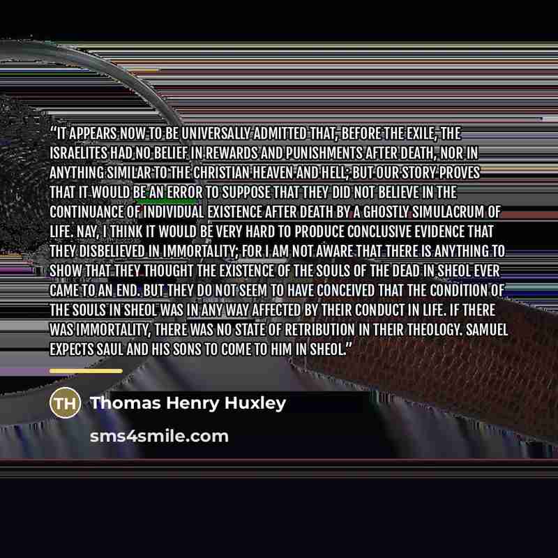 “It appears now to be universally admitted that, before the exile, the Israelites had no belief in rewards and punishments after death, nor in anything similar to the Christian heaven and hell; but our story proves that it would be an error to suppose that they did not believe in the continuance of…” quote by Thomas Henry Huxley