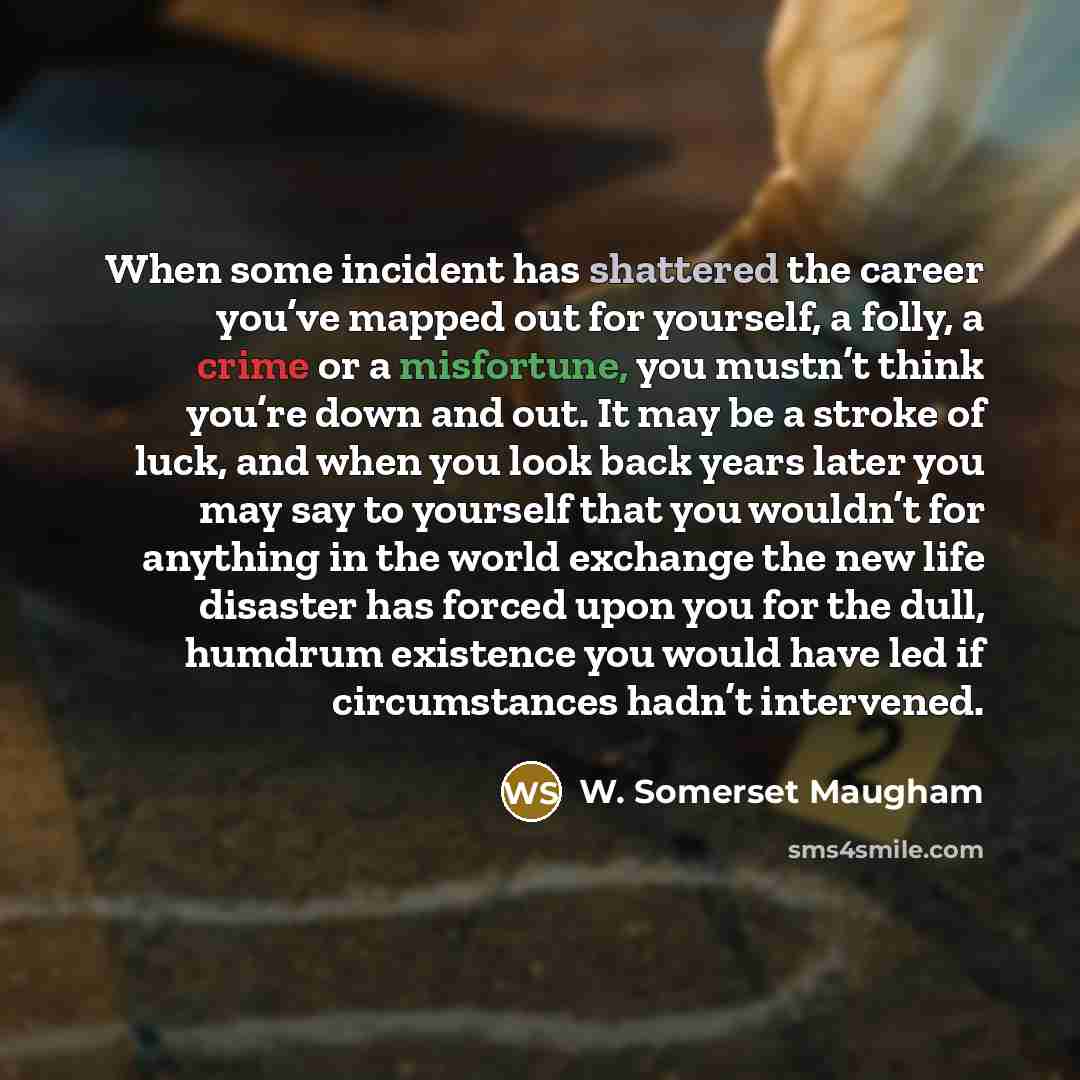 “When some incident has shattered the career you’ve mapped out for yourself, a folly, a crime or a misfortune, you mustn’t think you’re down and out. It may be a stroke of luck, and when you look back years later you may say to yourself that you wouldn’t for anything in the world exchange the new…” quote by W. Somerset Maugham