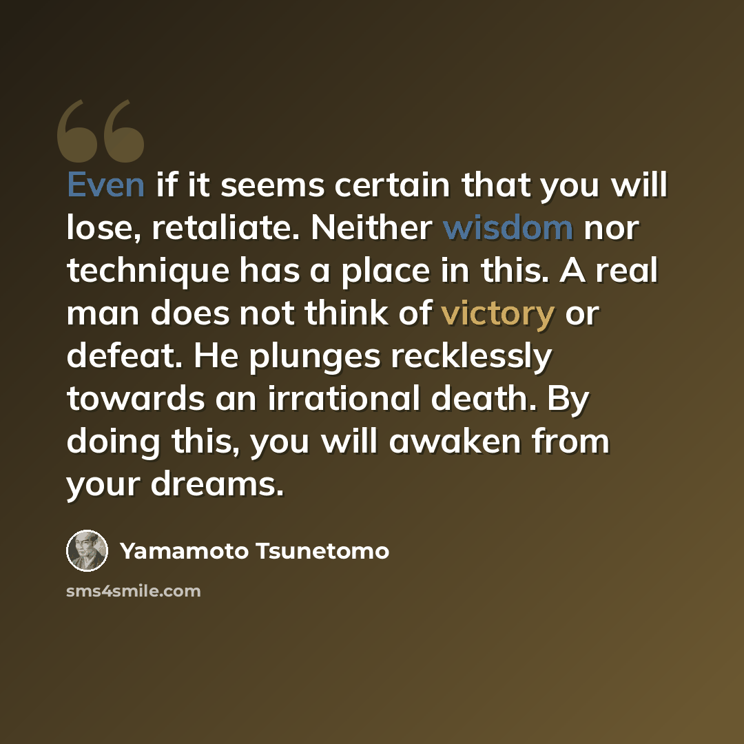 “Even if it seems certain that you will lose, retaliate. Neither wisdom nor technique has a place in this. A real man does not think of victory or defeat. He plunges recklessly towards an irrational death. By doing this, you will awaken from your dreams.” quote by Yamamoto Tsunetomo