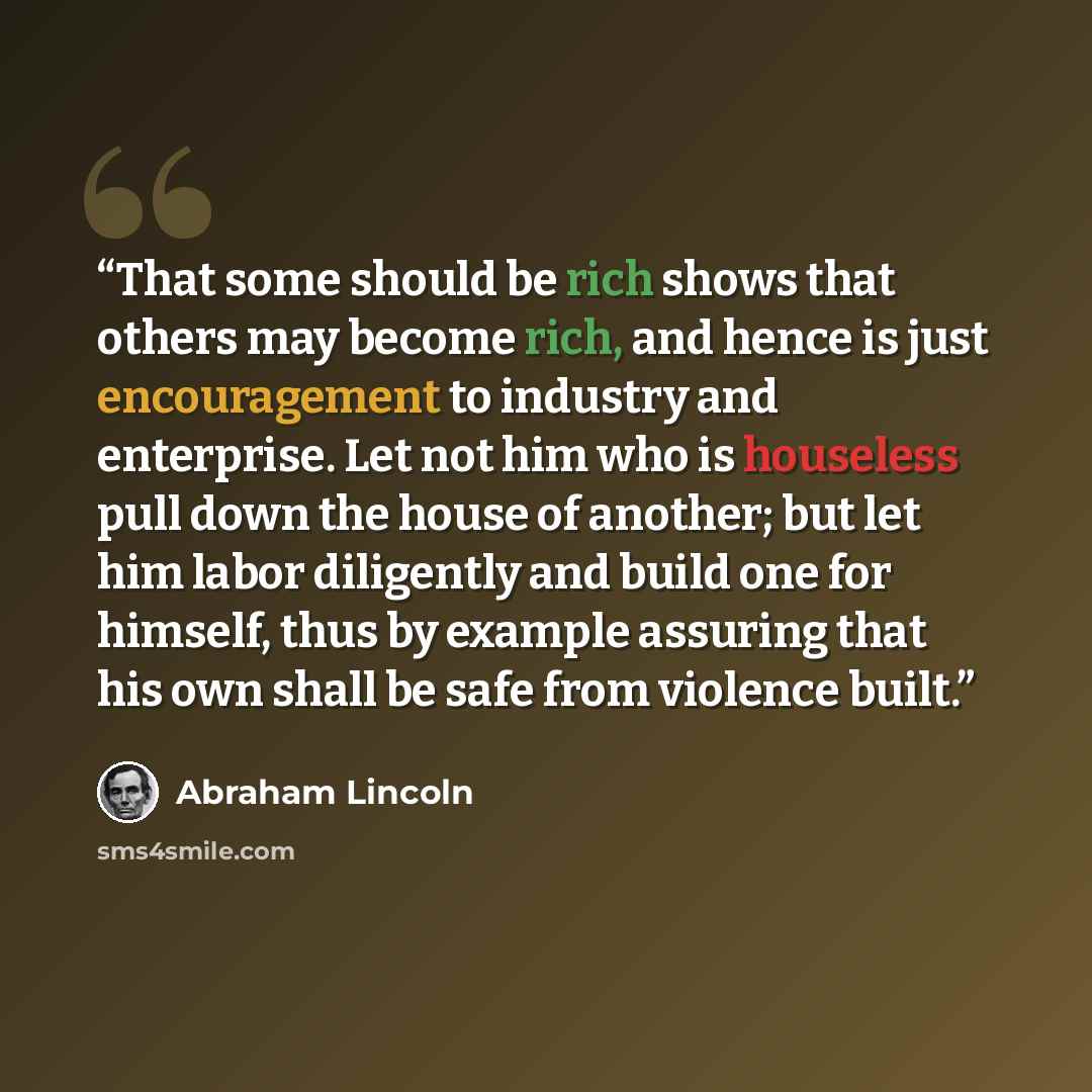 “That some should be rich shows that others may become rich, and hence is just encouragement to industry and enterprise. Let not him who is houseless pull down the house of another; but let him labor diligently and build one for himself, thus by example assuring that his own shall be safe from…” quote by Abraham Lincoln