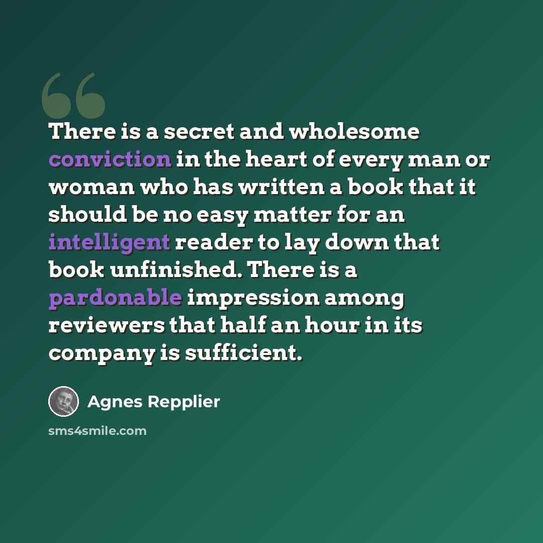 “There is a secret and wholesome conviction in the heart of every man or woman who has written a book that it should be no easy matter for an intelligent reader to lay down that book unfinished. There is a pardonable impression among reviewers that half an hour in its company is sufficient.” quote by Agnes Repplier
