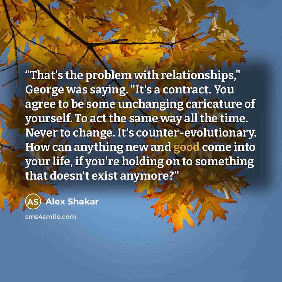“That's the problem with relationships," George was saying. "It's a contract. You agree to be some unchanging caricature of yourself. To act the same way all the time. Never to change. It's counter-evolutionary. How can anything new and good come into your life, if you're holding on to something…” quote by Alex Shakar