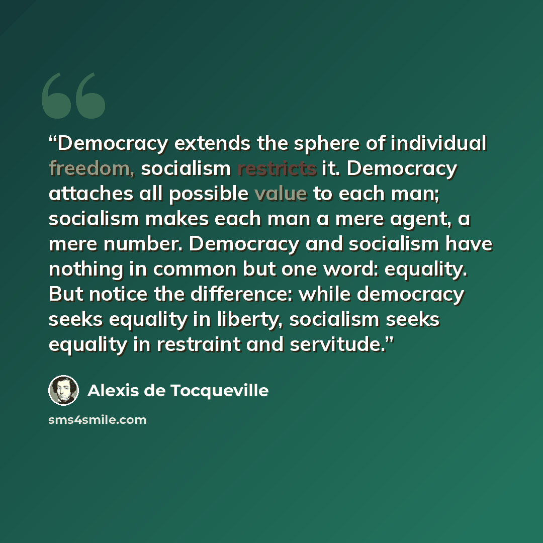 “Democracy extends the sphere of individual freedom, socialism restricts it. Democracy attaches all possible value to each man; socialism makes each man a mere agent, a mere number. Democracy and socialism have nothing in common but one word: equality. But notice the difference: while democracy…” quote by Alexis de Tocqueville