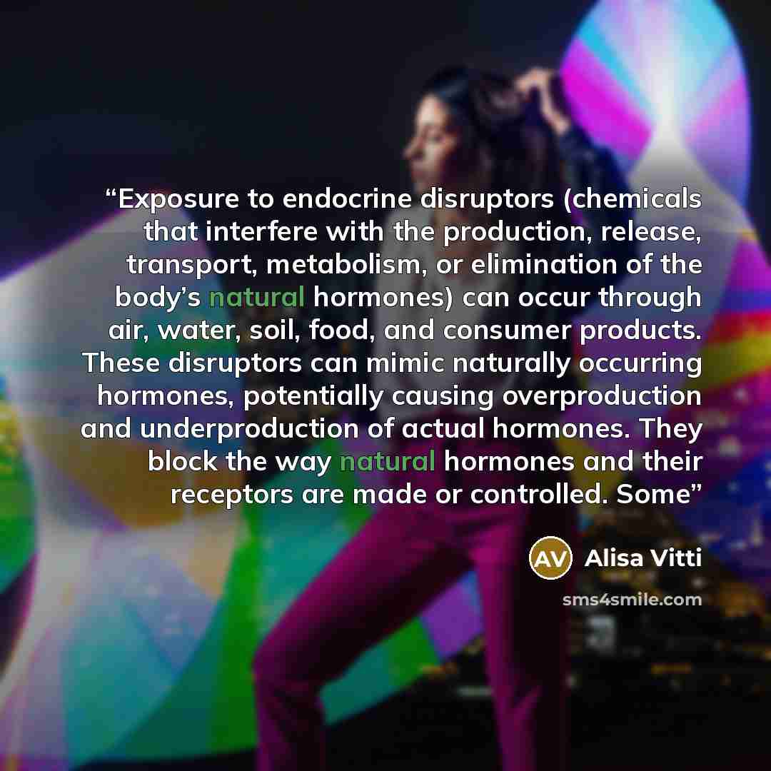 “Exposure to endocrine disruptors (chemicals that interfere with the production, release, transport, metabolism, or elimination of the body’s natural hormones) can occur through air, water, soil, food, and consumer products. These disruptors can mimic naturally occurring hormones, potentially…” quote by Alisa Vitti