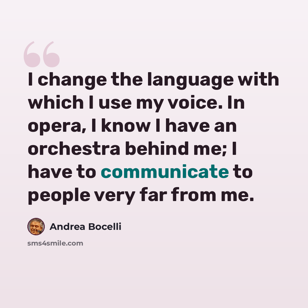 “I change the language with which I use my voice. In opera, I know I have an orchestra behind me; I have to communicate to people very far from me.” quote by Andrea Bocelli