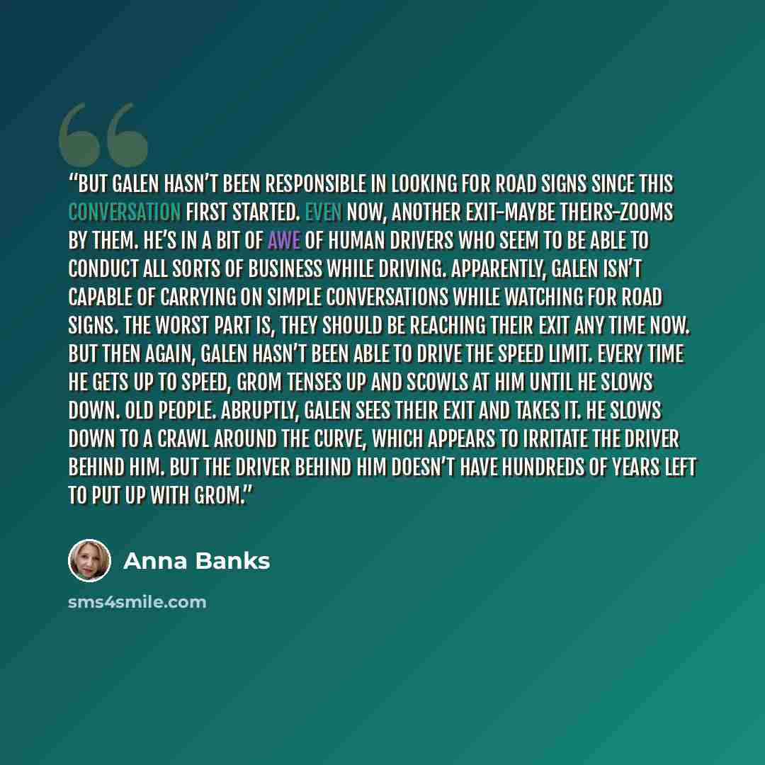 “But Galen hasn’t been responsible in looking for road signs since this conversation first started. Even now, another exit-maybe theirs-zooms by them. He’s in a bit of awe of human drivers who seem to be able to conduct all sorts of business while driving. Apparently, Galen isn’t capable of…” quote by Anna Banks