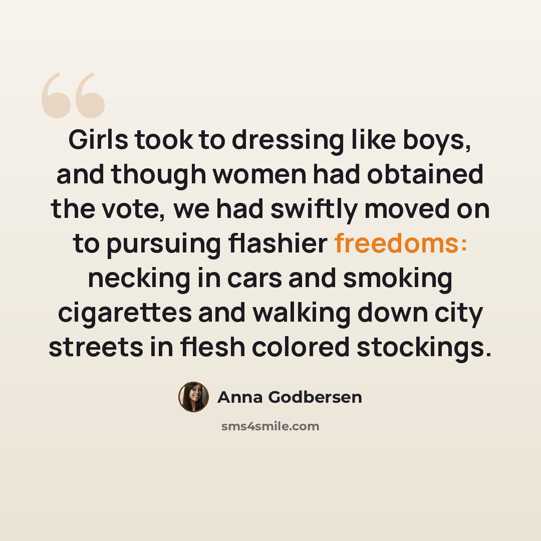 “Girls took to dressing like boys, and though women had obtained the vote, we had swiftly moved on to pursuing flashier freedoms: necking in cars and smoking cigarettes and walking down city streets in flesh colored stockings.” quote by Anna Godbersen