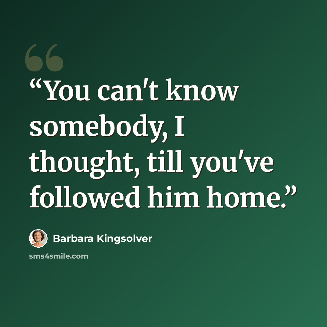 “You can't know somebody, I thought, till you've followed him home.” quote by Barbara Kingsolver