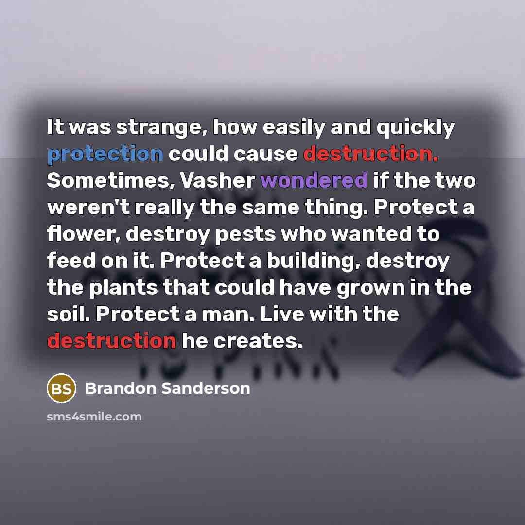 “It was strange, how easily and quickly protection could cause destruction. Sometimes, Vasher wondered if the two weren't really the same thing. Protect a flower, destroy pests who wanted to feed on it. Protect a building, destroy the plants that could have grown in the soil. Protect a man. Live…” quote by Brandon Sanderson
