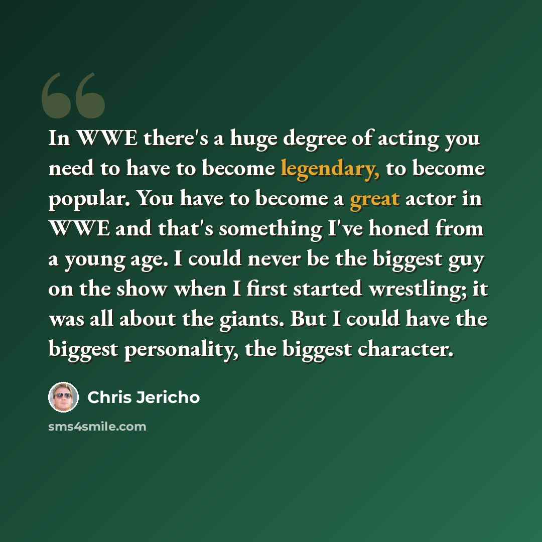 “In WWE there's a huge degree of acting you need to have to become legendary, to become popular. You have to become a great actor in WWE and that's something I've honed from a young age. I could never be the biggest guy on the show when I first started wrestling; it was all about the giants. But I…” quote by Chris Jericho