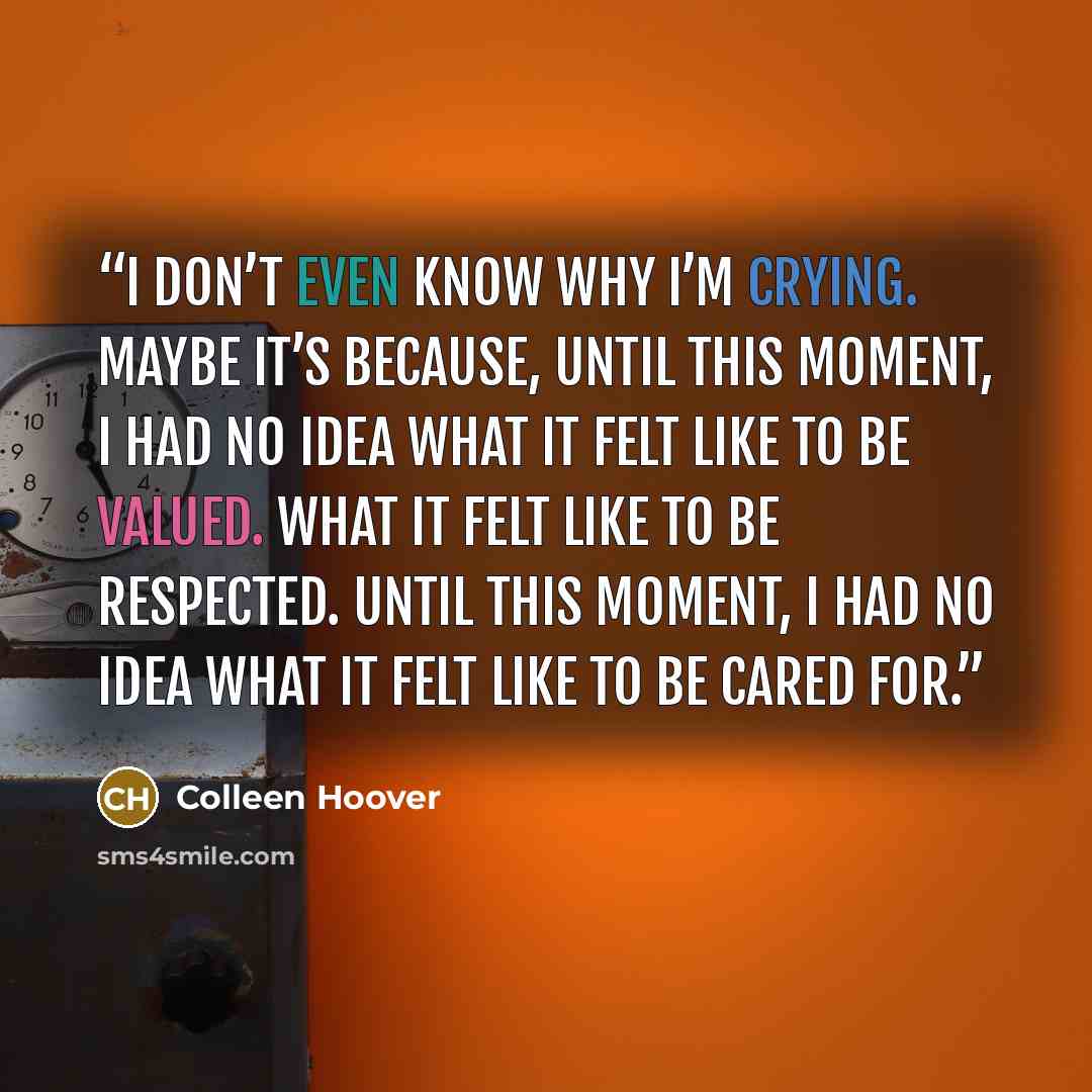“I don’t even know why I’m crying. Maybe it’s because, until this moment, I had no idea what it felt like to be valued. What it felt like to be respected. Until this moment, I had no idea what it felt like to be cared for.” quote by Colleen Hoover