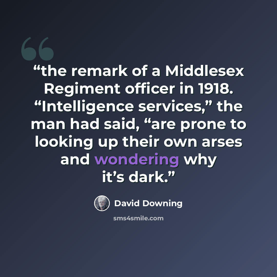“the remark of a Middlesex Regiment officer in 1918. “Intelligence services,” the man had said, “are prone to looking up their own arses and wondering why it’s dark.” quote by David Downing
