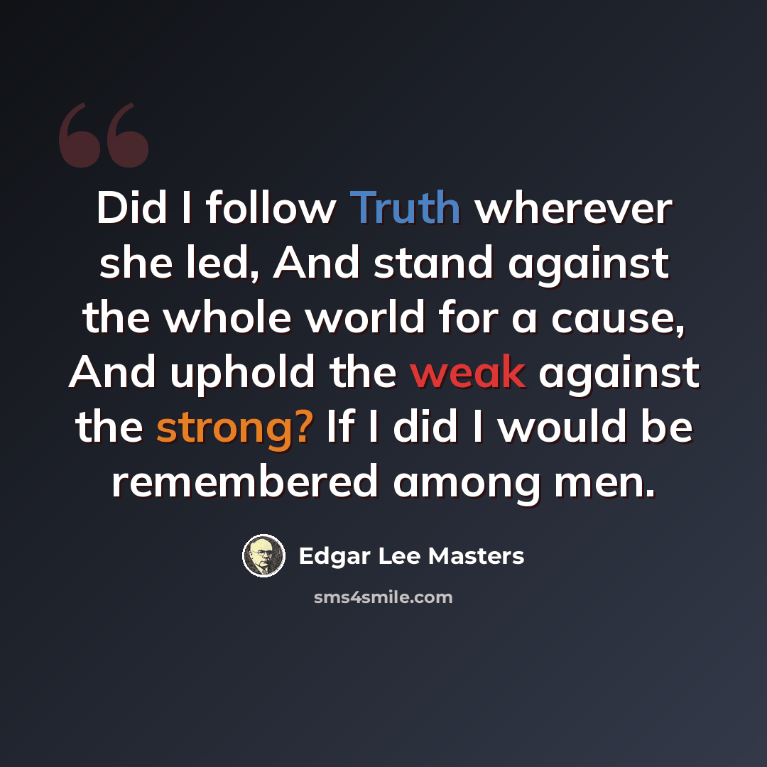 “Did I follow Truth wherever she led, And stand against the whole world for a cause, And uphold the weak against the strong? If I did I would be remembered among men.” quote by Edgar Lee Masters