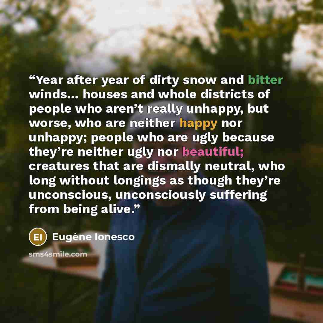 “Year after year of dirty snow and bitter winds… houses and whole districts of people who aren’t really unhappy, but worse, who are neither happy nor unhappy; people who are ugly because they’re neither ugly nor beautiful; creatures that are dismally neutral, who long without longings as though…” quote by Eugène Ionesco