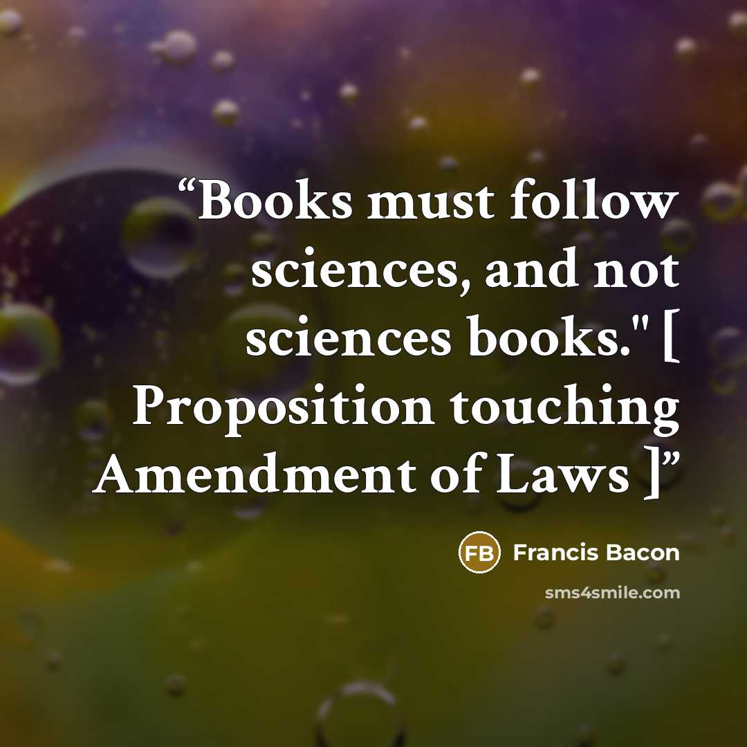 “Books must follow sciences, and not sciences books." [ Proposition touching Amendment of Laws ]” quote by Francis Bacon
