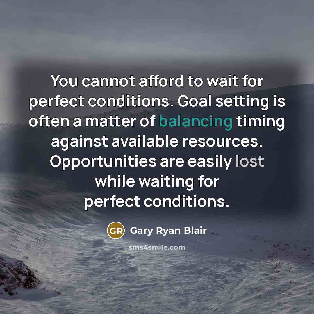 “You cannot afford to wait for perfect conditions. Goal setting is often a matter of balancing timing against available resources. Opportunities are easily lost while waiting for perfect conditions.” quote by Gary Ryan Blair