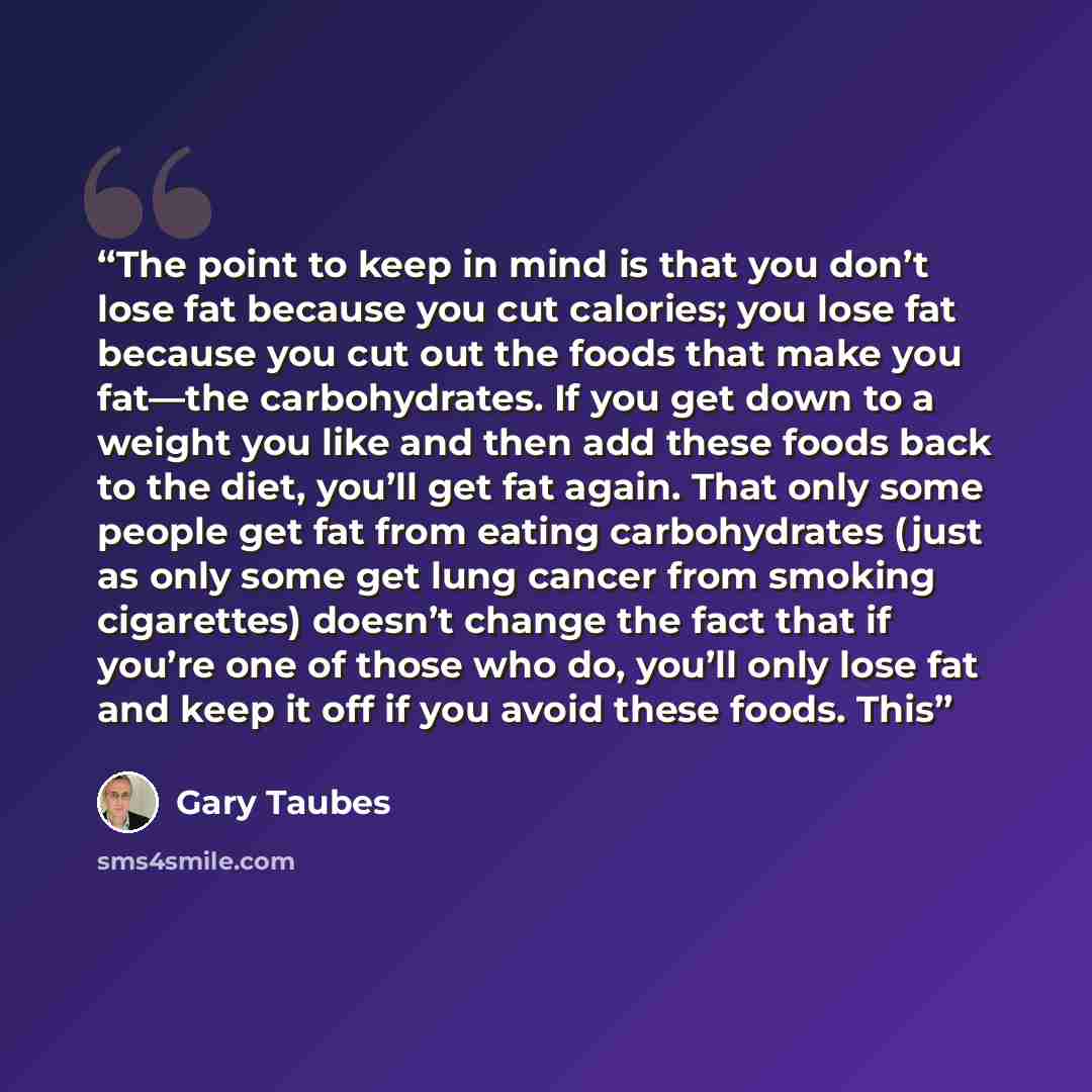 “The point to keep in mind is that you don’t lose fat because you cut calories; you lose fat because you cut out the foods that make you fat—the carbohydrates. If you get down to a weight you like and then add these foods back to the diet, you’ll get fat again. That only some people get fat from…” quote by Gary Taubes