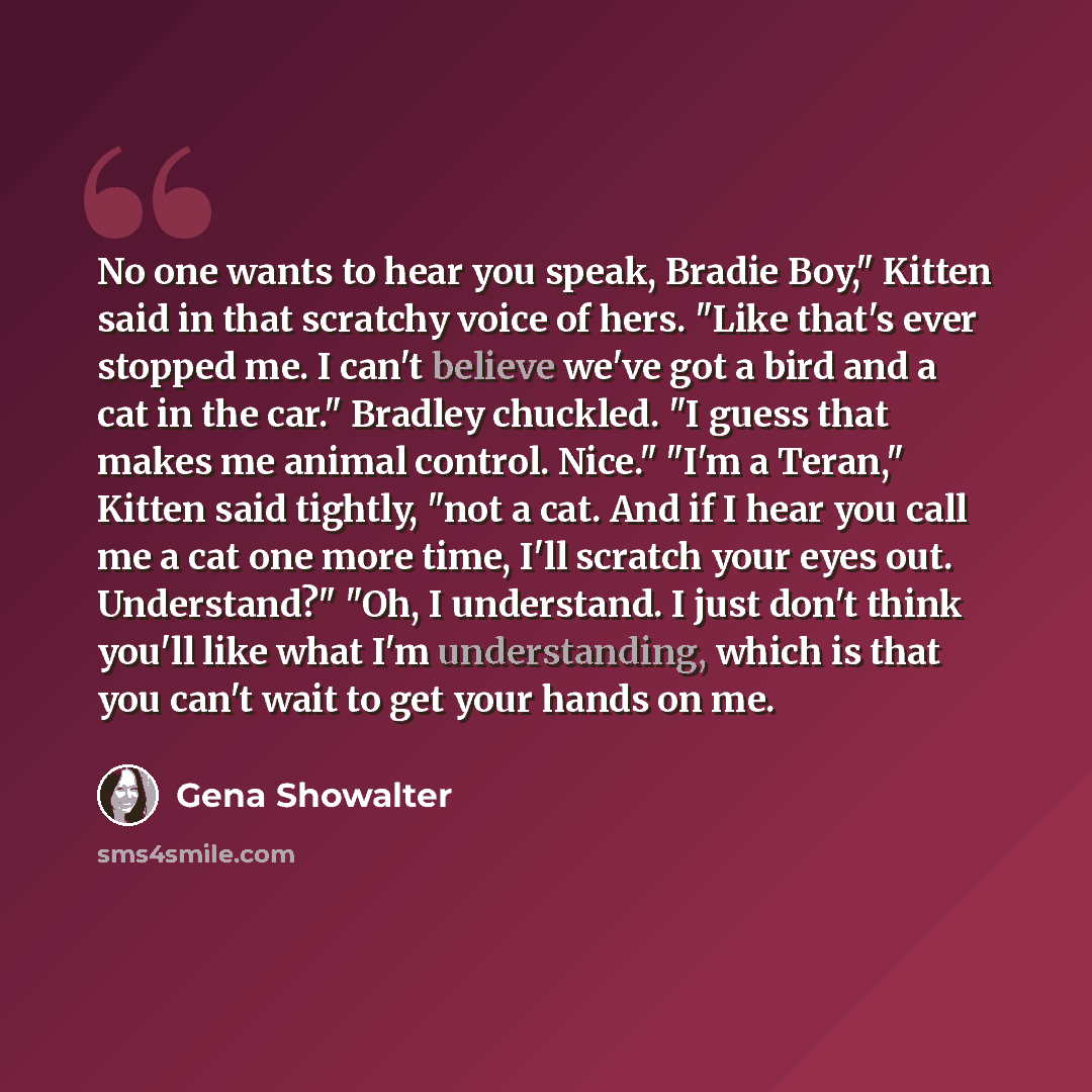 “No one wants to hear you speak, Bradie Boy," Kitten said in that scratchy voice of hers. "Like that's ever stopped me. I can't believe we've got a bird and a cat in the car." Bradley chuckled. "I guess that makes me animal control. Nice." "I'm a Teran," Kitten said tightly, "not a cat. And if I…” quote by Gena Showalter